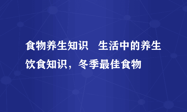 食物养生知识   生活中的养生饮食知识，冬季最佳食物