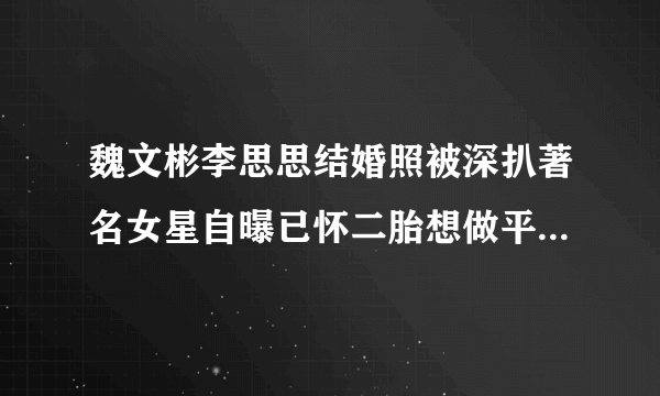 魏文彬李思思结婚照被深扒著名女星自曝已怀二胎想做平凡的母亲