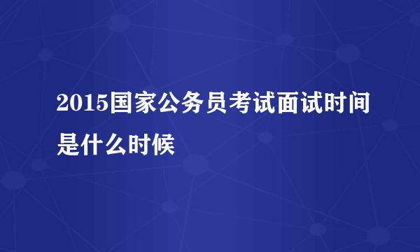 2015国家公务员考试面试时间是什么时候