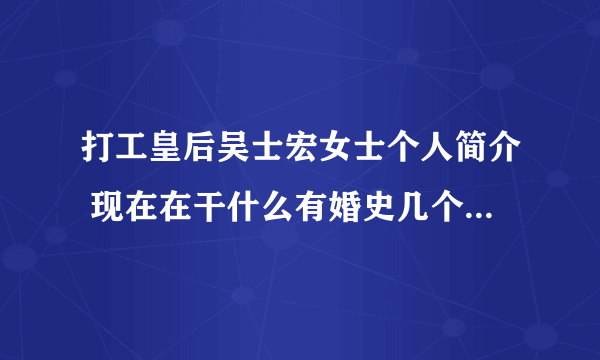 打工皇后吴士宏女士个人简介 现在在干什么有婚史几个孩子吗？