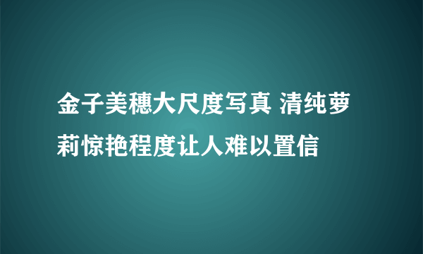 金子美穗大尺度写真 清纯萝莉惊艳程度让人难以置信