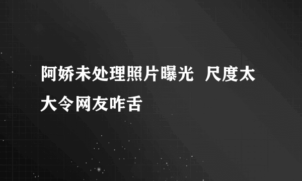 阿娇未处理照片曝光  尺度太大令网友咋舌