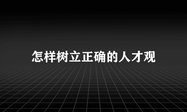 怎样树立正确的人才观