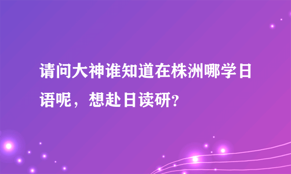 请问大神谁知道在株洲哪学日语呢，想赴日读研？