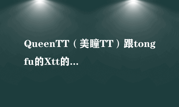 QueenTT（美瞳TT）跟tongfu的Xtt的什么关系呀？