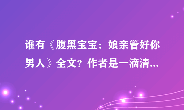 谁有《腹黑宝宝：娘亲管好你男人》全文？作者是一滴清水 请发邮箱jidewo-521@163 com 要93章以后不重复的