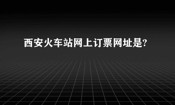 西安火车站网上订票网址是?