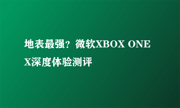 地表最强？微软XBOX ONE X深度体验测评