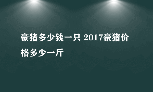 豪猪多少钱一只 2017豪猪价格多少一斤