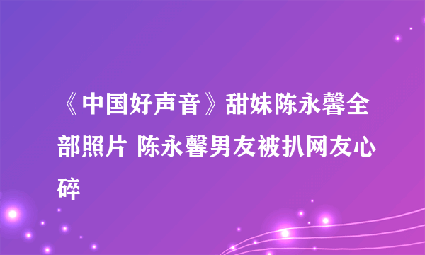 《中国好声音》甜妹陈永馨全部照片 陈永馨男友被扒网友心碎