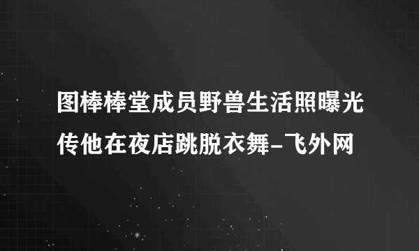 图棒棒堂成员野兽生活照曝光传他在夜店跳脱衣舞-飞外网