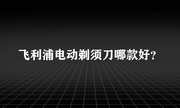 飞利浦电动剃须刀哪款好？