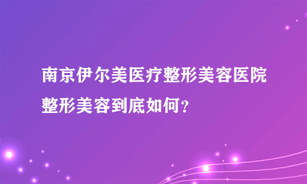 南京伊尔美医疗整形美容医院整形美容到底如何？