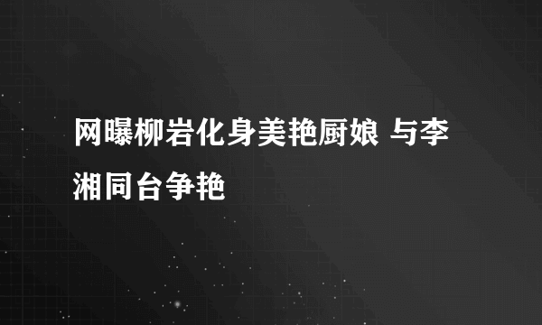 网曝柳岩化身美艳厨娘 与李湘同台争艳