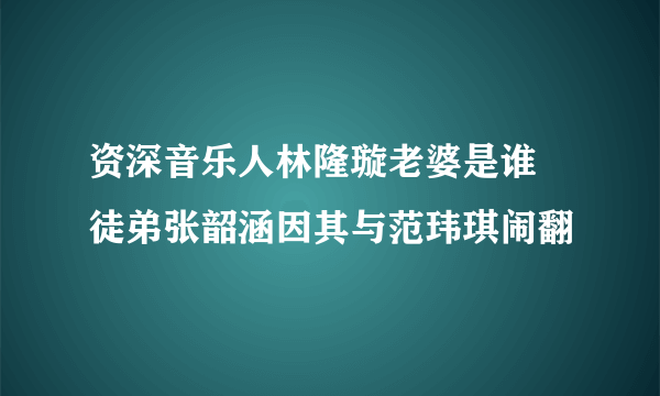 资深音乐人林隆璇老婆是谁 徒弟张韶涵因其与范玮琪闹翻