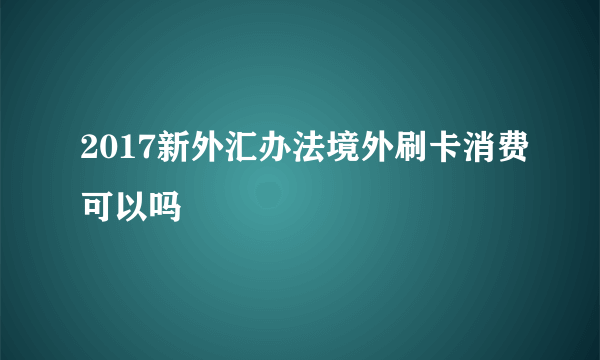 2017新外汇办法境外刷卡消费可以吗