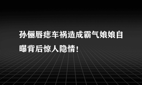 孙俪唇痣车祸造成霸气娘娘自曝背后惊人隐情！