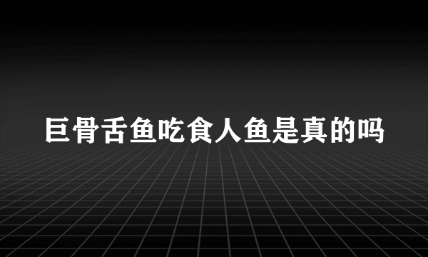 巨骨舌鱼吃食人鱼是真的吗