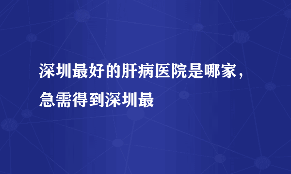 深圳最好的肝病医院是哪家，急需得到深圳最