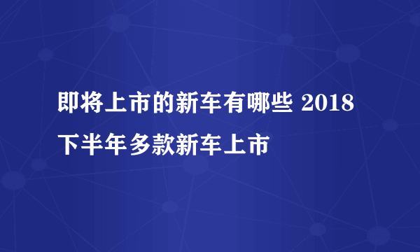 即将上市的新车有哪些 2018下半年多款新车上市