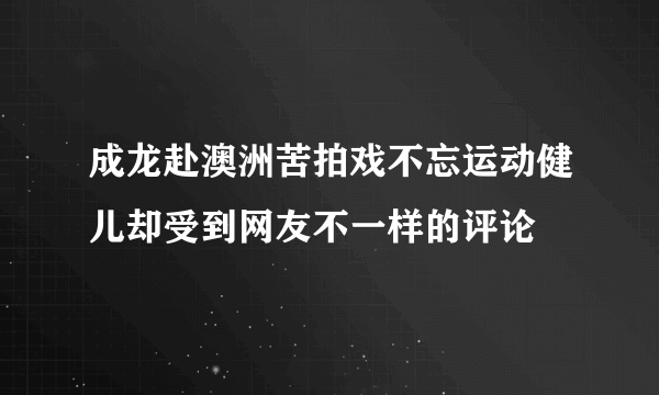 成龙赴澳洲苦拍戏不忘运动健儿却受到网友不一样的评论