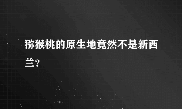 猕猴桃的原生地竟然不是新西兰？