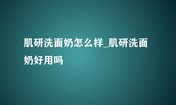 肌研洗面奶怎么样_肌研洗面奶好用吗