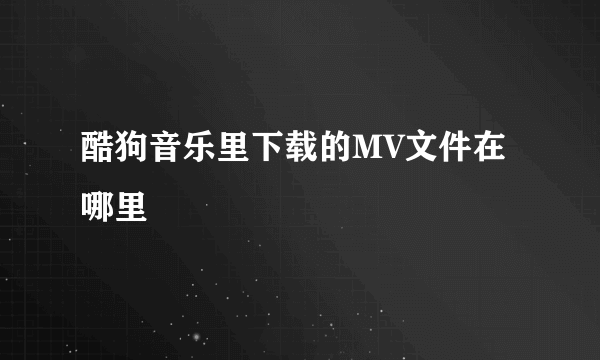 酷狗音乐里下载的MV文件在哪里