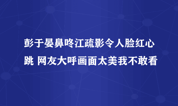 彭于晏鼻咚江疏影令人脸红心跳 网友大呼画面太美我不敢看