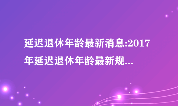 延迟退休年龄最新消息:2017年延迟退休年龄最新规定及时间表