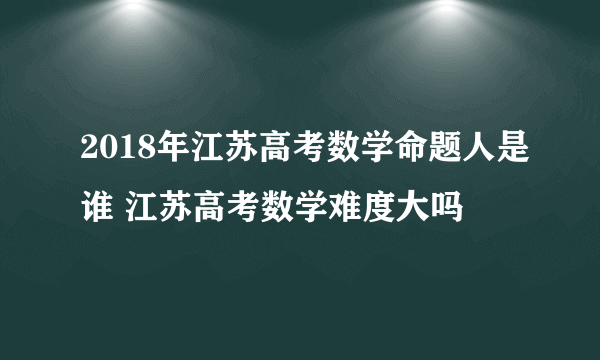 2018年江苏高考数学命题人是谁 江苏高考数学难度大吗