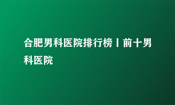 合肥男科医院排行榜丨前十男科医院