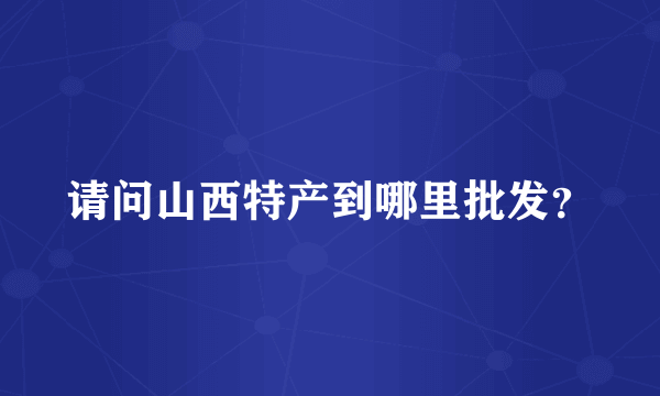 请问山西特产到哪里批发？