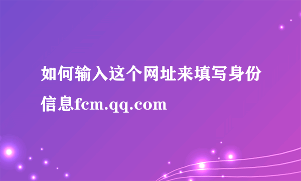 如何输入这个网址来填写身份信息fcm.qq.com