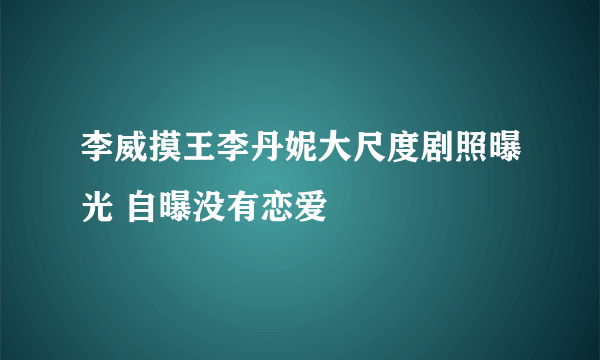 李威摸王李丹妮大尺度剧照曝光 自曝没有恋爱