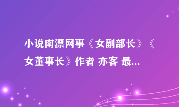 小说南漂网事《女副部长》《女董事长》作者 亦客 最好是TXT格式 完本 发我邮箱 dk220101@126.com