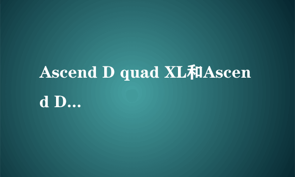 Ascend D quad XL和Ascend D1 XL是不是同一款手机