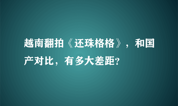 越南翻拍《还珠格格》，和国产对比，有多大差距？