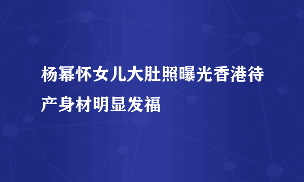 杨幂怀女儿大肚照曝光香港待产身材明显发福