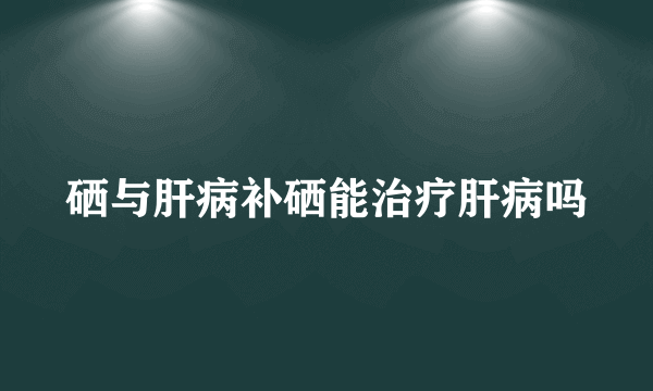 硒与肝病补硒能治疗肝病吗