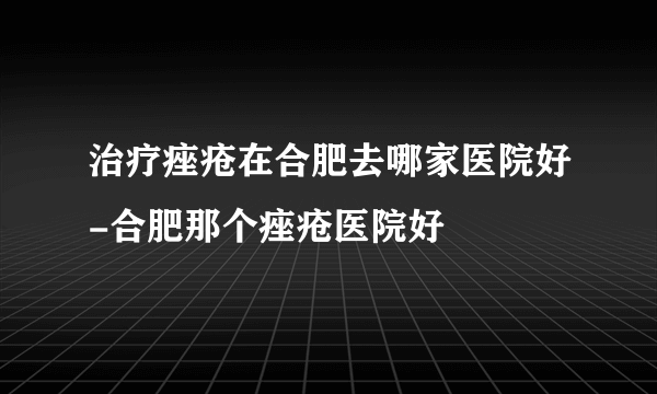 治疗痤疮在合肥去哪家医院好-合肥那个痤疮医院好