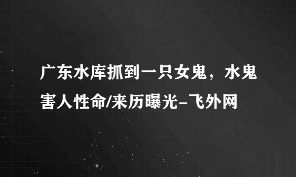 广东水库抓到一只女鬼，水鬼害人性命/来历曝光-飞外网