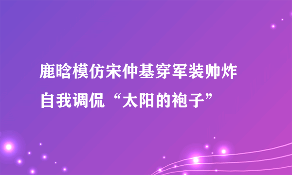 鹿晗模仿宋仲基穿军装帅炸 自我调侃“太阳的袍子”