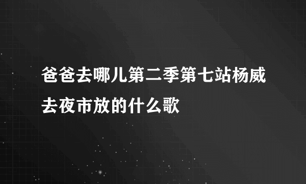 爸爸去哪儿第二季第七站杨威去夜市放的什么歌