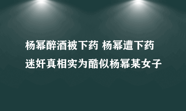 杨幂醉酒被下药 杨幂遭下药迷奸真相实为酷似杨幂某女子