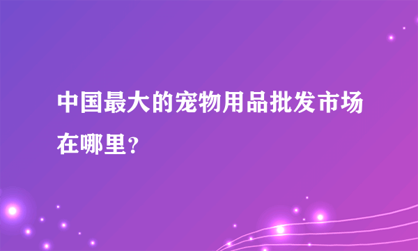 中国最大的宠物用品批发市场在哪里？