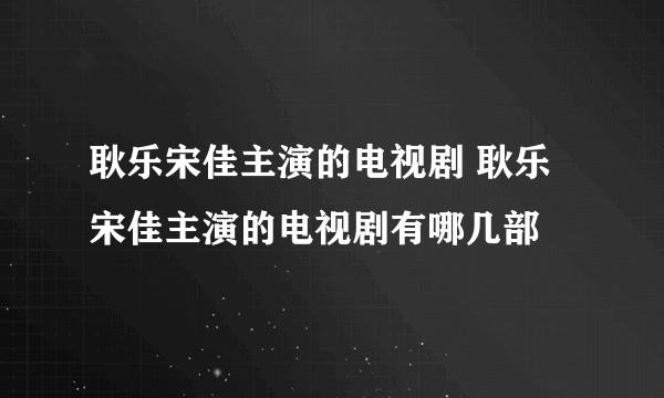 耿乐宋佳主演的电视剧 耿乐宋佳主演的电视剧有哪几部