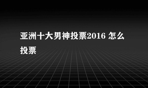 亚洲十大男神投票2016 怎么投票