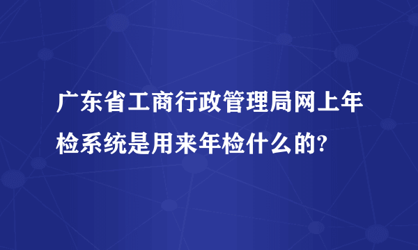 广东省工商行政管理局网上年检系统是用来年检什么的?