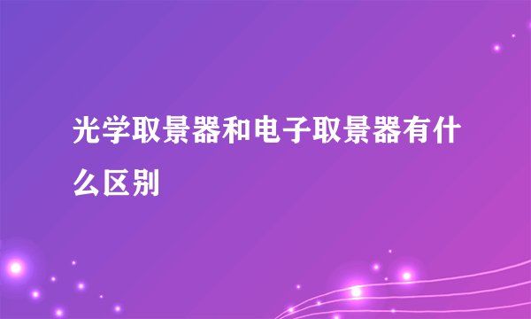 光学取景器和电子取景器有什么区别